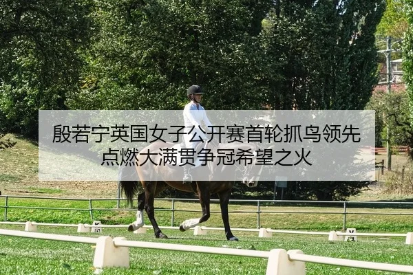殷若宁英国女子公开赛首轮抓鸟领先 点燃大满贯争冠希望之火